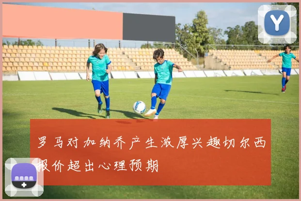 罗马对加纳乔产生浓厚兴趣切尔西报价超出心理预期