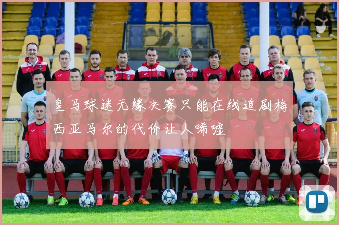 皇马球迷无缘决赛只能在线追剧梅西亚马尔的代价让人唏嘘
