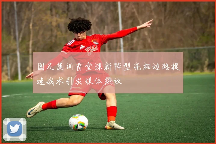 国足集训首堂课新阵型亮相边路提速战术引发媒体热议
