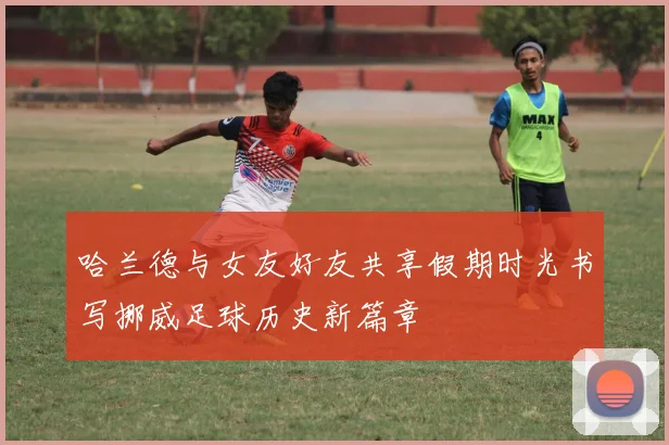 哈兰德与女友好友共享假期时光书写挪威足球历史新篇章