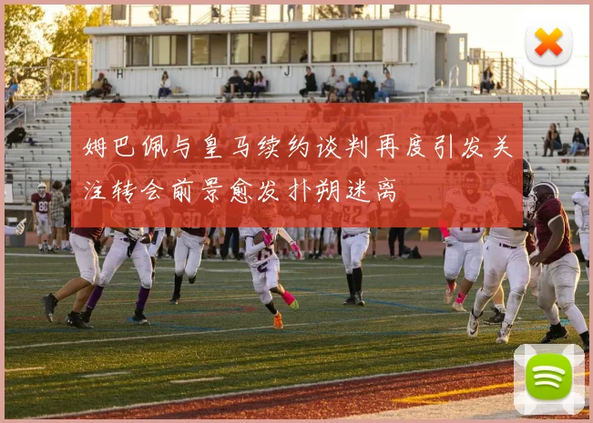 姆巴佩与皇马续约谈判再度引发关注转会前景愈发扑朔迷离