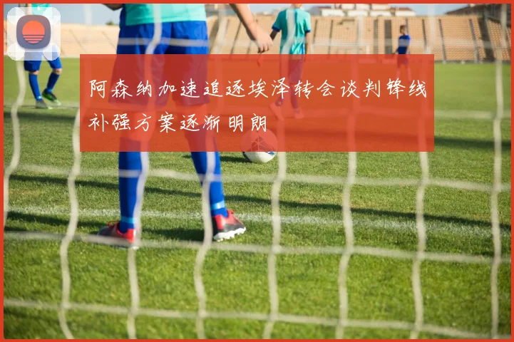 阿森纳加速追逐埃泽转会谈判锋线补强方案逐渐明朗